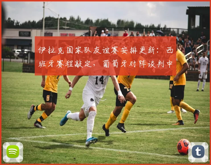 伊拉克国家队友谊赛安排更新：西班牙赛程敲定，葡萄牙对阵谈判中