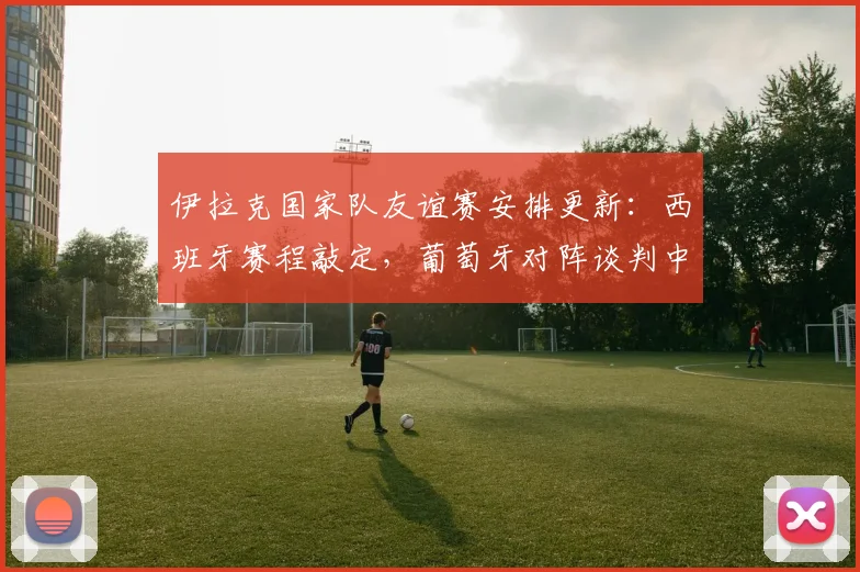 伊拉克国家队友谊赛安排更新：西班牙赛程敲定，葡萄牙对阵谈判中