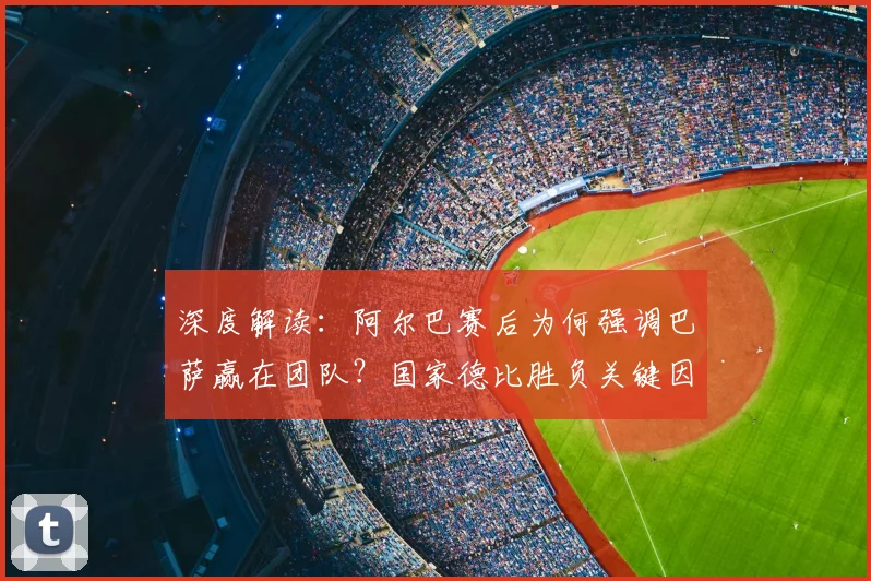 深度解读：阿尔巴赛后为何强调巴萨赢在团队？国家德比胜负关键因素分析