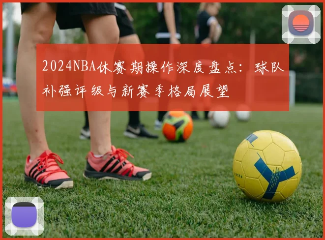 2024NBA休赛期操作深度盘点：球队补强评级与新赛季格局展望