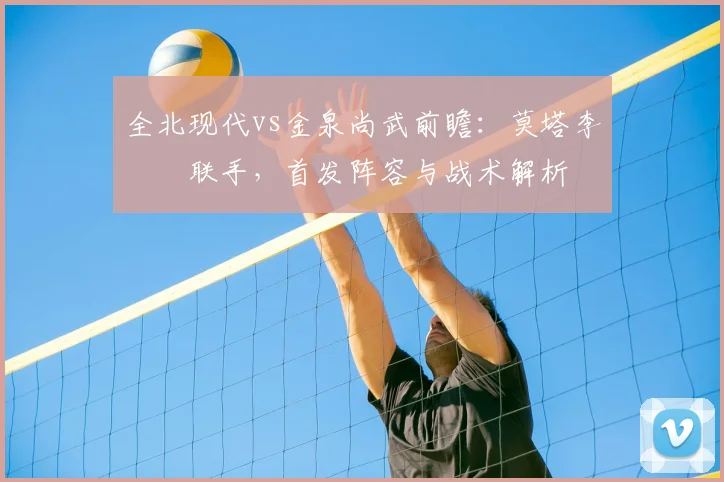全北现代vs金泉尚武前瞻：莫塔李昇祐联手，首发阵容与战术解析