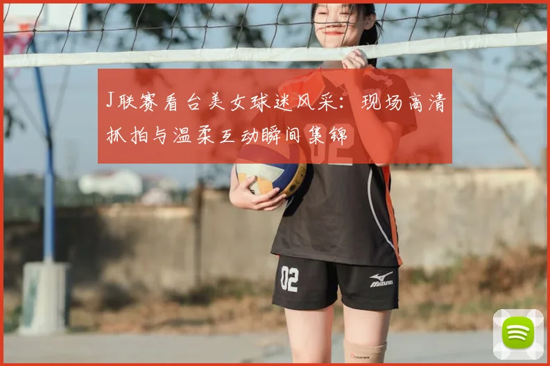 J联赛看台美女球迷风采：现场高清抓拍与温柔互动瞬间集锦