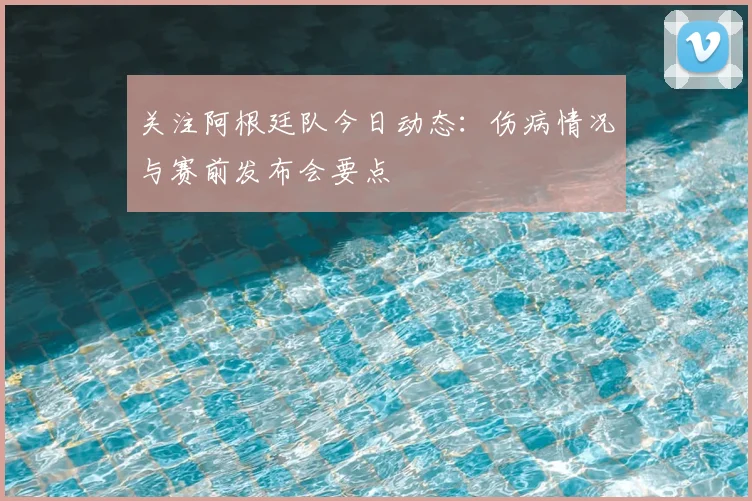 关注阿根廷队今日动态：伤病情况与赛前发布会要点