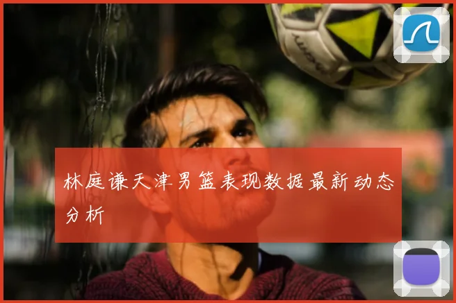 林庭谦天津男篮表现数据最新动态分析