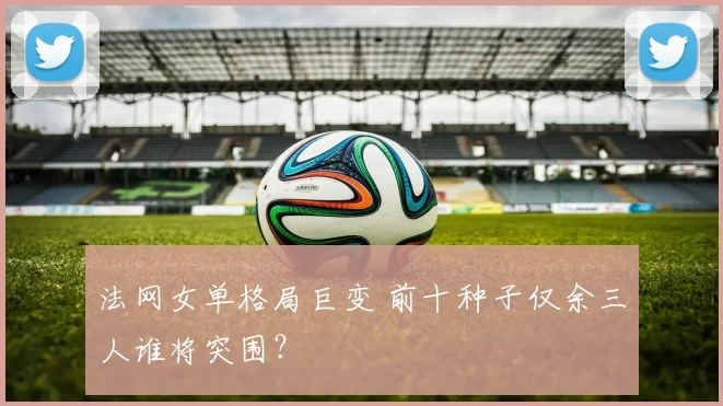 法网女单格局巨变 前十种子仅余三人谁将突围？