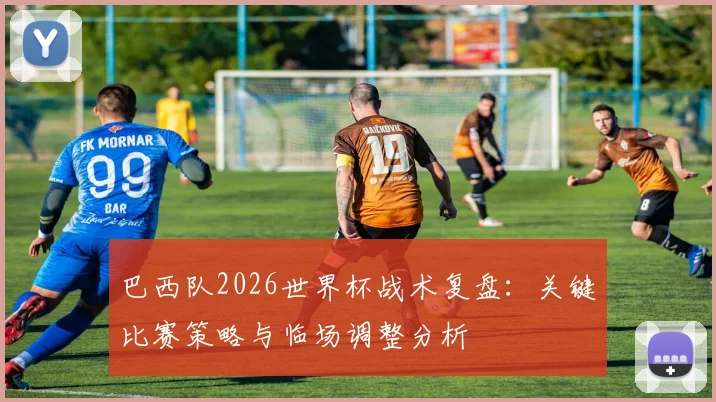 巴西队2026世界杯战术复盘：关键比赛策略与临场调整分析