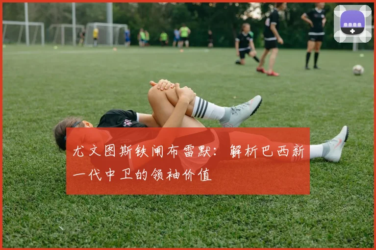 尤文图斯铁闸布雷默：解析巴西新一代中卫的领袖价值