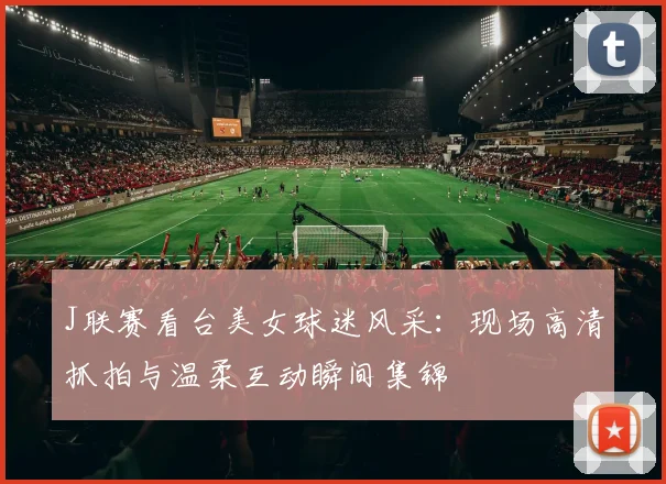 J联赛看台美女球迷风采：现场高清抓拍与温柔互动瞬间集锦
