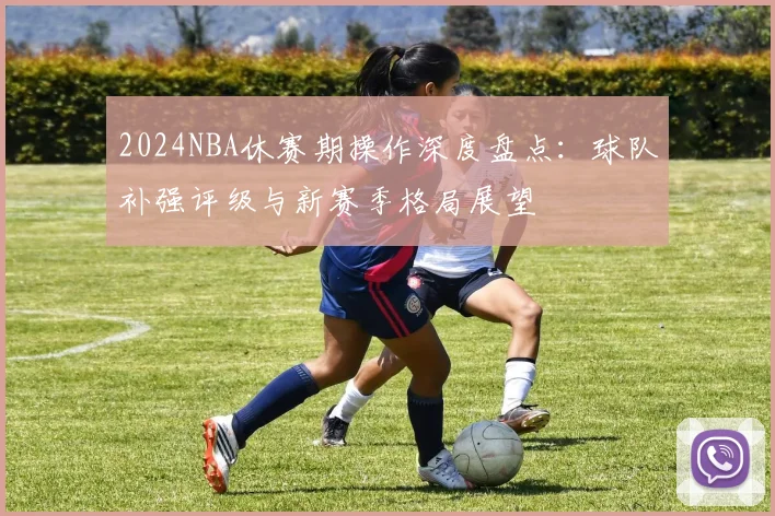 2024NBA休赛期操作深度盘点：球队补强评级与新赛季格局展望