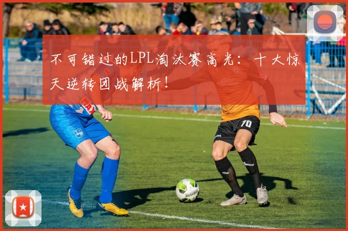 不可错过的LPL淘汰赛高光：十大惊天逆转团战解析！