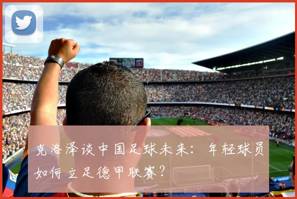 克洛泽谈中国足球未来:年轻球员如何立足德甲联赛?