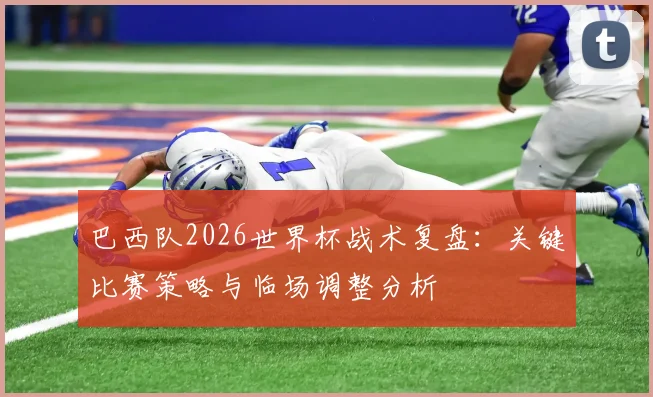 巴西队2026世界杯战术复盘：关键比赛策略与临场调整分析