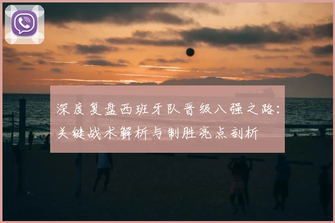 深度复盘西班牙队晋级八强之路：关键战术解析与制胜亮点剖析