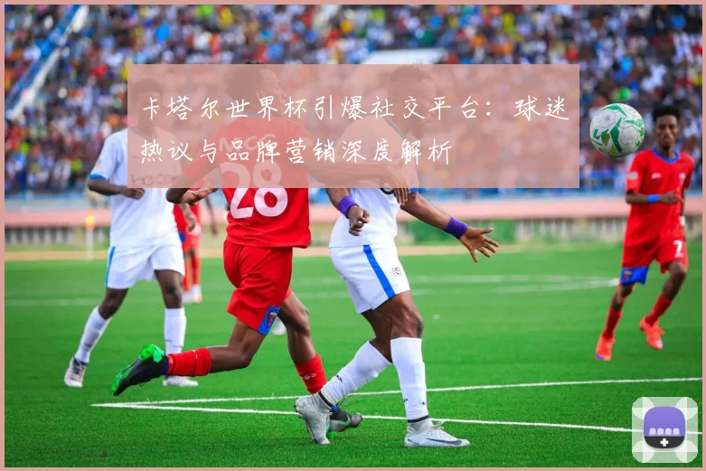 卡塔尔世界杯引爆社交平台：球迷热议与品牌营销深度解析